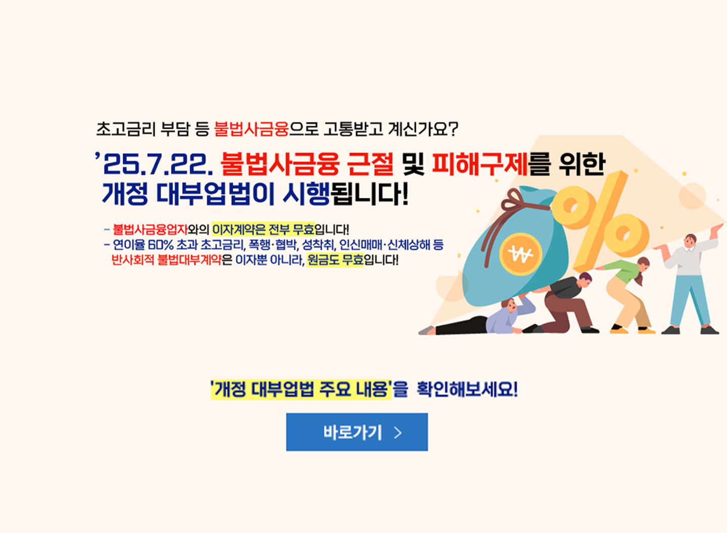 초고금리 부담 등 불법사금융으로 고통받고 계신가요? '25.7.22. 불법사금융 근절 및 피해구제를 위한 개정 대부업법이 시행됩니다! -불법사금융업자와의 이자계약은 전부 무효입니다! -연이율 60% 초과 초고금리, 폭행·협박, 성착취, 인신매매·신체상해 등 반사회적 불법대부계약은 이자뿐 아니라, 원금도 무효입니다!   '개정 대부업법 주요 내용'을 확인해보세요!