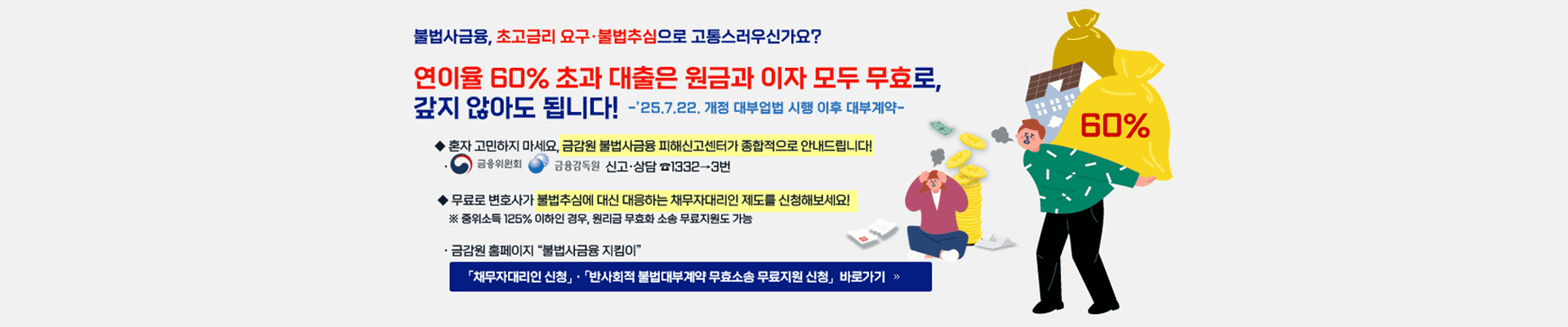 불법사금융, 초고금리 요구·불법추심으로 고통스러우신가요? 연이율 60% 초과 대출은 원금과 이자 모두 무효로, 갚지 않아도 됩니다! -'25.7.22. 개정 대부업법 시행 이후 대부계약- ◆ 혼자 고민하지 마세요, 금감원 불법사금융 피해신고센터가 종합적으로 안내드립니다! ● 금융위원회 금융감독원 신고·상담 1332→3번 ◆ 무료로 변호사가 불법추심에 대신 대응하는 채무자대리인 제도를 신청해보세요! ※ 중위소득 125% 이하인 경우, 원리금 무효화 소송 무료지원도 가능 ·금감원 홈페이지 "불법사금융 지킴이" 「채무자대리인 신청」· 「반사회적 불법대부계약 무효소송 무료지원 신청 바로가기 >