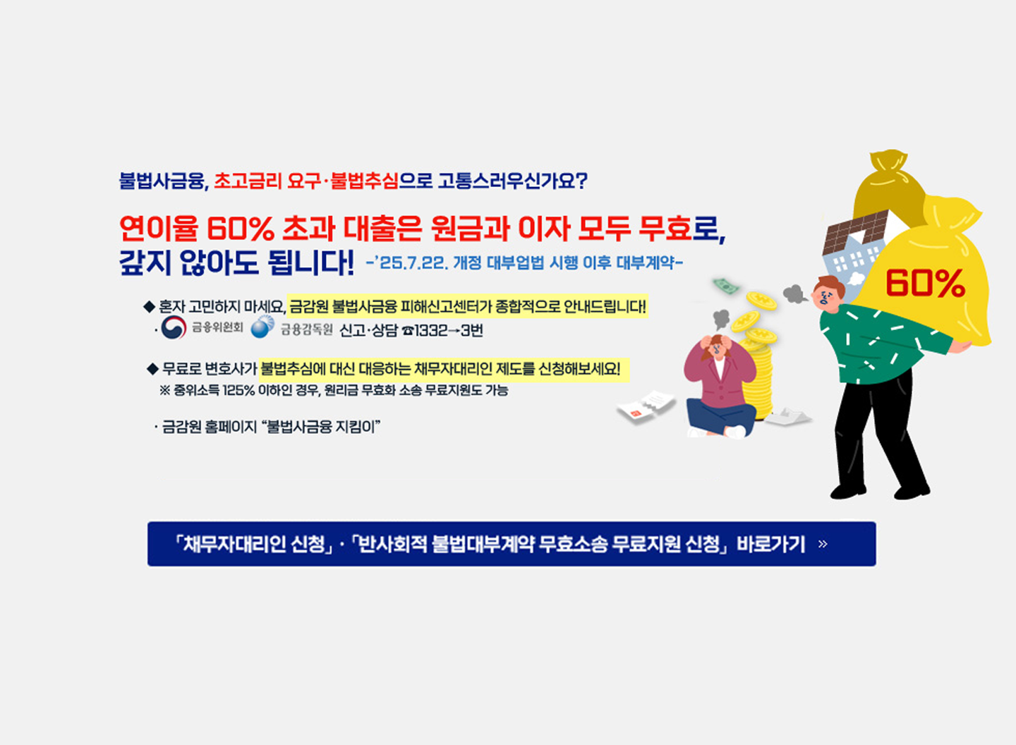 불법사금융, 초고금리 요구·불법추심으로 고통스러우신가요? 연이율 60% 초과 대출은 원금과 이자 모두 무효로, 갚지 않아도 됩니다! -'25.7.22. 개정 대부업법 시행 이후 대부계약- ◆ 혼자 고민하지 마세요, 금감원 불법사금융 피해신고센터가 종합적으로 안내드립니다! ● 금융위원회 금융감독원 신고·상담 1332→3번 ◆ 무료로 변호사가 불법추심에 대신 대응하는 채무자대리인 제도를 신청해보세요! ※ 중위소득 125% 이하인 경우, 원리금 무효화 소송 무료지원도 가능 ·금감원 홈페이지 "불법사금융 지킴이" 「채무자대리인 신청」· 「반사회적 불법대부계약 무효소송 무료지원 신청 바로가기 >