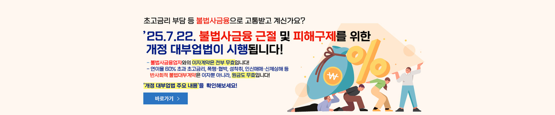 초고금리 부담 등 불법사금융으로 고통받고 계신가요? '25.7.22. 불법사금융 근절 및 피해구제를 위한 개정 대부업법이 시행됩니다! -불법사금융업자와의 이자계약은 전부 무효입니다! -연이율 60% 초과 초고금리, 폭행·협박, 성착취, 인신매매·신체상해 등 반사회적 불법대부계약은 이자뿐 아니라, 원금도 무효입니다!   '개정 대부업법 주요 내용'을 확인해보세요!