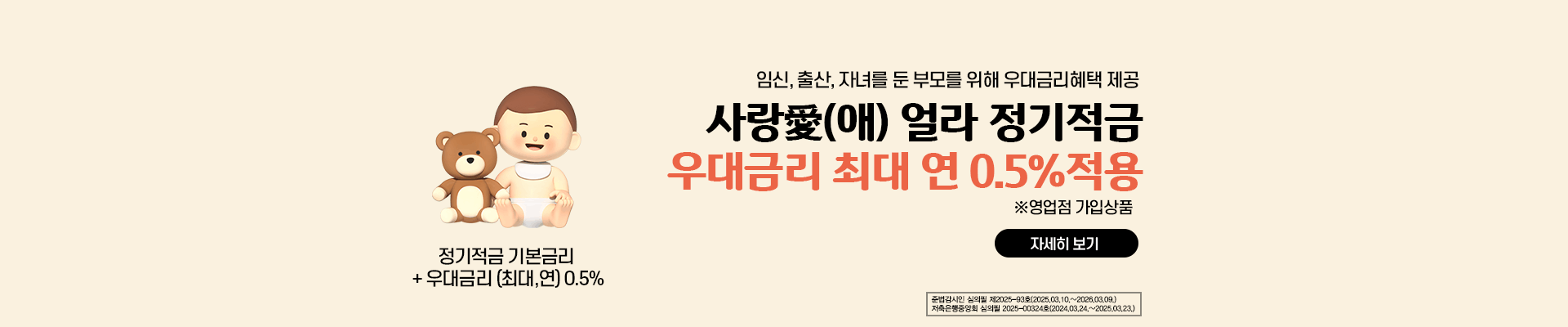 임신,출산,자녀를 둔 부모를 위해 우대금리혜택 제공  /사랑(애) 얼라 정기적금 / 우대금리 최대 연 0.5%적용(영업점 가입상품) / 정기적금 기본금리 + 우대금리 (최대,연) 0.5% / 준법감시인 심의필 제2025-93호(2025,03.10.~2026.03.09) 저축은행중앙회 심의필 2025-00324호(2024.03.24.~2025.03.23)