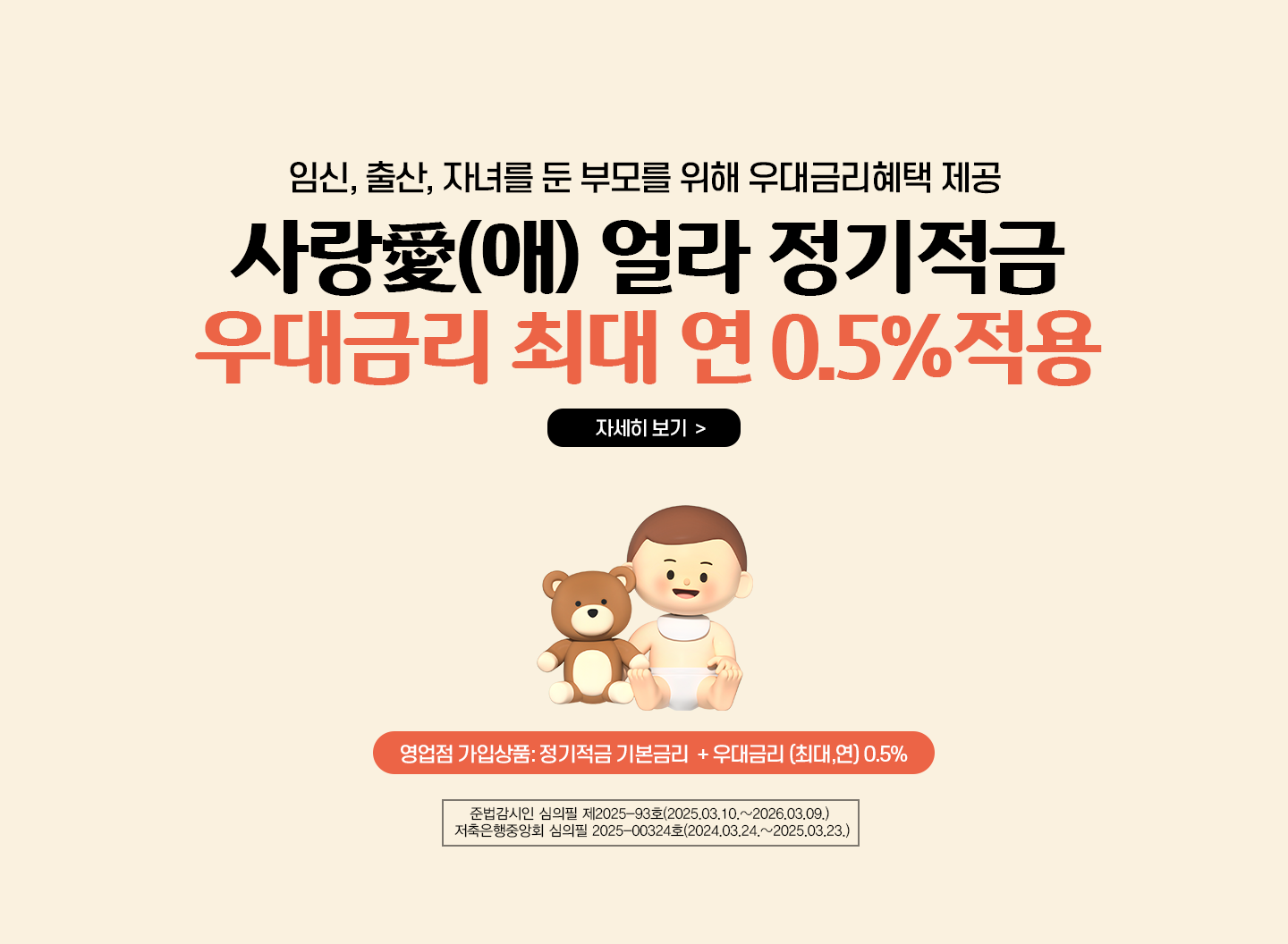 임신,출산,자녀를 둔 부모를 위해 우대금리혜택 제공  /사랑(애) 얼라 정기적금 / 우대금리 최대 연 0.5%적용(영업점 가입상품) / 정기적금 기본금리 + 우대금리 (최대,연) 0.5% / 준법감시인 심의필 제2025-93호(2025,03.10.~2026.03.09) 저축은행중앙회 심의필 2025-00324호(2024.03.24.~2025.03.23)